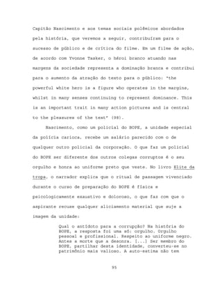 Capitão Nascimento e aos temas sociais polêmicos abordados

pela história, que veremos a seguir, contribuíram para o

sucesso de público e de crítica do filme. Em um filme de ação,

de acordo com Yvonne Tasker, o héroi branco atuando nas

margens da sociedade representa a dominação branca e contribui

para o aumento da atração do texto para o público: “the

powerful white hero is a figure who operates in the margins,

whilst in many senses continuing to represent dominance. This

is an important trait in many action pictures and is central

to the pleasures of the text” (98).

     Nascimento, como um policial do BOPE, a unidade especial

da polícia carioca, recebe um salário parecido com o de

qualquer outro policial da corporação. O que faz um policial

do BOPE ser diferente dos outros colegas corruptos é o seu

orgulho e honra ao uniforme preto que veste. No livro Elite da

tropa, o narrador explica que o ritual de passagem vivenciado

durante o curso de preparação do BOPE é física e

psicologicamente exaustivo e doloroso, o que faz com que o

aspirante recuse qualquer aliciamento material que suje a

imagem da unidade:

          Qual o antídoto para a corrupção? Na história do
          BOPE, a resposta foi uma só: orgulho. Orgulho
          pessoal e profissional. Respeito ao uniforme negro.
          Antes a morte que a desonra. [...] Ser membro do
          BOPE, partilhar desta identidade, converteu-se no
          patrimônio mais valioso. A auto-estima não tem


                              95
 