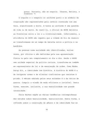 preço. Portanto, não se negocia. (Soares, Batista, e
            Pimentel 7)

     O orgulho e o respeito ao uniforme preto e ao símbolo da

corporação são representados pela caveira cravejada com uma

faca, significando a morte. A honra ao uniforme é uma questão

de vida ou de morte. Ao vestí-lo, o oficial do BOPE delimita

as fronteiras entre a lei e a crimininalidade. Infelizmente, a

eficiência do BOPE não impediu que a cidade do Rio de Janeiro

se transformasse em um campo de batalha entre a polícia e os

bandidos.

     As pessoas numa sociedade são identificadas, muitas

vezes, por rótulos e são definidas pela sua apresentação

física ou pelo seu comportamento no dia a dia. Sendo o BOPE

uma unidade especial da polícia carioca, transforma-se também

em representante da lei e da manutenção da ordem. Como Madan

Sarup diz, a identidade tem história. A história do BOPE é a

de recuperar armas e de eliminar traficantes que resistam à

prisão. O método adotado pelos seus soldados é o da tática de

guerra. Cumprir a missão de modo eficiente e invisível. Desta

forma, exercem, inclusive, a sua masculinidade com grande

intensidade.

     Chris Barker expõe as várias tendências contemporâneas

dos estudos sobre masculinidade, masculinities. Desta forma, a

reflexão sobre a construção do gênero e da identidade faz-se


                                96
 