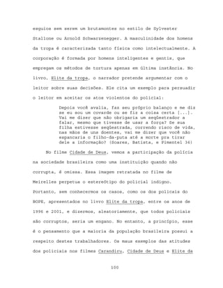 esguios sem serem um brutamontes no estilo de Sylvester

Stallone ou Arnold Schwarzenegger. A masculinidade dos homens

da tropa é caracterizada tanto física como intelectualmente. A

corporação é formada por homens inteligentes e gentis, que

empregam os métodos de tortura apenas em última instância. No

livro, Elite da tropa, o narrador pretende argumentar com o

leitor sobre suas decisões. Ele cita um exemplo para persuadir

o leitor em aceitar os atos violentos do policial:

          Depois você avalia, faz seu próprio balanço e me diz
          se eu sou um covarde ou se fiz a coisa certa [...].
          Vai me dizer que não obrigaria um seqüestrador a
          falar, mesmo que tivesse de usar a força? Se sua
          filha estivesse seqüestrada, correndo risco de vida,
          nas mãos de uns doentes, vai me dizer que você não
          espancaria o filho-da-puta até a morte pra tirar
          dele a informação? (Soares, Batista, e Pimentel 36)

     No filme Cidade de Deus, vemos a participação da polícia

na sociedade brasileira como uma instituição quando não

corrupta, é omissa. Essa imagem retratada no filme de

Meirelles perpetua o estereótipo do policial indigno.

Portanto, sem conhecermos os casos, como os dos policais do

BOPE, apresentados no livro Elite da tropa, entre os anos de

1996 e 2001, e dizermos, aleatoriamente, que todos policiais

são corruptos, seria um engano. No entanto, a princípio, esse

é o pensamento que a maioria da população brasileira possui a

respeito destes trabalhadores. Os maus exemplos das atitudes

dos policiais nos filmes Carandiru, Cidade de Deus e Elite da


                             100
 