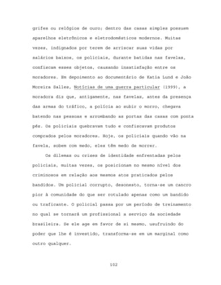 grifes ou relógios de ouro; dentro das casas simples possuem

aparelhos eletrônicos e eletrodomésticos modernos. Muitas

vezes, indignados por terem de arriscar suas vidas por

salários baixos, os policiais, durante batidas nas favelas,

confiscam esses objetos, causando insatisfação entre os

moradores. Em depoimento ao documentário de Katia Lund e João

Moreira Salles, Notícias de uma guerra particular (1999), a

moradora diz que, antigamente, nas favelas, antes da presença

das armas do tráfico, a polícia ao subir o morro, chegava

batendo nas pessoas e arrombando as portas das casas com ponta

pés. Os policiais quebravam tudo e confiscavam produtos

comprados pelos moradores. Hoje, os policiais quando vão na

favela, sobem com medo, eles têm medo de morrer.

     Os dilemas ou crises de identidade enfrentadas pelos

policiais, muitas vezes, os posicionam no mesmo nível dos

criminosos em relação aos mesmos atos praticados pelos

bandidos. Um policial corrupto, desonesto, torna-se um cancro

pior à comunidade do que ser rotulado apenas como um bandido

ou traficante. O policial passa por um período de treinamento

no qual se tornará um profissional a serviço da sociedade

brasileira. Se ele age em favor de si mesmo, usufruindo do

poder que lhe é investido, transforma-se em um marginal como

outro qualquer.



                             102
 