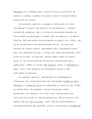 Carandiru foi nomeado para a Palma de Ouro no Festival de

Cannes e recebeu o prêmio de melhor filme no Grande Prêmio

Brasileiro de Cinema.

     No primeiro capítulo, propomos a definição do termo

“docudrama” a partir da história do documentário. Veremos,

através de exemplos, que os filmes de docudrama possuem um

forte poder de persuasão e surgem como um espectro, um gênero

híbrido. Não pertencem exclusivamente ao gênero da ficção, nem

ao do documentário de representação social. Através dos

estudos de Steven Lipkin, percebemos que o docudrama existe

para nos convencer de que a versão dos fatos apresentada, pelo

filme de ficção, é legítima. Revela dados sobre um evento

atual ou de acontecimentos históricos reconhecidos pelo

espectador. Temos os filmes The Pianist (2002) e Schindler’s

List (1993) como exemplos de docudramas atuais e são

analisados em detalhe.

     No segundo capítulo, abordaremos as semelhanças e

diferenças das características dos docudramas Cidade de Deus,

Carandiru e Tropa de elite em comparação à estética dos filmes

do Cinema Novo. No passado, outros docudramas foram

produzidos. No entanto, os filmes eram considerados uma

narrativa de ficção ou semidocumentários. Nelson Pereira dos

Santos com seu Rio 40 Graus (1955) abordou precocemente a

contemporaneidade das questões sociais discutidas em Cidade de

                              4
 
