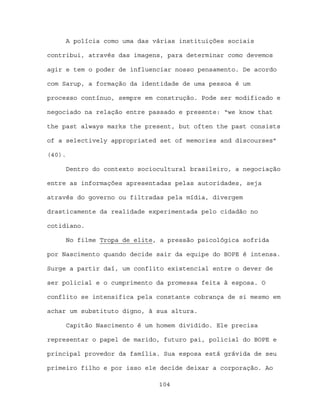 A polícia como uma das várias instituições sociais

contribui, através das imagens, para determinar como devemos

agir e tem o poder de influenciar nosso pensamento. De acordo

com Sarup, a formação da identidade de uma pessoa é um

processo contínuo, sempre em construção. Pode ser modificado e

negociado na relação entre passado e presente: “we know that

the past always marks the present, but often the past consists

of a selectively appropriated set of memories and discourses”

(40).

     Dentro do contexto sociocultural brasileiro, a negociação

entre as informações apresentadas pelas autoridades, seja

através do governo ou filtradas pela mídia, divergem

drasticamente da realidade experimentada pelo cidadão no

cotidiano.

     No filme Tropa de elite, a pressão psicológica sofrida

por Nascimento quando decide sair da equipe do BOPE é intensa.

Surge a partir daí, um conflito existencial entre o dever de

ser policial e o cumprimento da promessa feita à esposa. O

conflito se intensifica pela constante cobrança de si mesmo em

achar um substituto digno, à sua altura.

        Capitão Nascimento é um homem dividido. Ele precisa

representar o papel de marido, futuro pai, policial do BOPE e

principal provedor da família. Sua esposa está grávida de seu

primeiro filho e por isso ele decide deixar a corporação. Ao

                                104
 