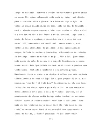 longo da história, notamos a rotina de Nascimento quando chega

em casa. Ele entra calmamente pela sala de estar, vai direto

para a cozinha, abre a geladeira e bebe um copo d’água. Em

todas as cenas quando chega em casa, após um dia de trabalho,

está trajando roupas comuns, civis, como camisa e calça social

e o seu tom de voz é carinhoso e baixo. Contudo, logo após a

morte de Neto, o aspirante escolhido por ele para ser seu

substituto, Nascimento se transforma. Neste momento, não

controla sua identidade de policial. A sua agressividade

sempre isolada do ambiente doméstico, sobressai-se em relação

ao seu papel terno de marido e de pai. Neste dia, quem entra

pela porta da sala de estar, é o capitão Nascimento, o mesmo

homem autoritário que invade as favelas cariocas à procura dos

traficantes. Vestindo o uniforme e seu coturno pretos,

Nascimento fecha a porta e se dirige à mulher que está sentada

tranquilamente no sofá da copa com alguns papéis no colo. Ela

pergunta: “que foi? tá tudo bem?” Nascimento, de pé, com dedo

indicativo em riste, aponta para ela e diz, em tom ameaçador,

demasiadamente alto para a sala de visitas, pequena, de um

apartamento de classe média baixa, onde, inclusive, em outro

cômodo, dorme um recém-nascido: “não abre a boca para falar

mais do meu trabalho nesta casa! Você não fala mais do meu

trabalho nessa casa! Você tá entendendo? Sem compreender a

fúria do marido, a mulher pergunta: “o que aconteceu?”,

                             105
 