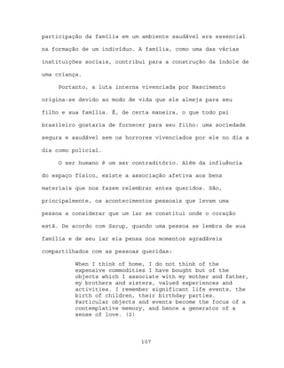 participação da família em um ambiente saudável era essencial

na formação de um indivíduo. A família, como uma das várias

instituições sociais, contribui para a construção da índole de

uma criança.

     Portanto, a luta interna vivenciada por Nascimento

origina-se devido ao modo de vida que ele almeja para seu

filho e sua família. É, de certa maneira, o que todo pai

brasileiro gostaria de fornecer para seu filho: uma sociedade

segura e saudável sem os horrores vivenciados por ele no dia a

dia como policial.

     O ser humano é um ser contraditório. Além da influência

do espaço físico, existe a associação afetiva aos bens

materiais que nos fazem relembrar entes queridos. São,

principalmente, os acontecimentos pessoais que levam uma

pessoa a considerar que um lar se constitui onde o coração

está. De acordo com Sarup, quando uma pessoa se lembra de sua

família e de seu lar ela pensa nos momentos agradáveis

compartilhados com as pessoas queridas:

          When I think of home, I do not think of the
          expensive commodities I have bought but of the
          objects which I associate with my mother and father,
          my brothers and sisters, valued experiences and
          activities. I remember significant life events, the
          birth of children, their birthday parties.
          Particular objects and events become the focus of a
          contemplative memory, and hence a generator of a
          sense of love. (2)



                             107
 