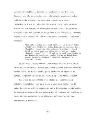 aumento da violência durante os confrontos nas favelas.

Sabendo que não escapariam com vida quando abordados pelos

policiais da unidade, os bandidos começaram a criar

resistência à sua prisão. Devido a este fato, mais pessoas

acabam se envolvendo em situações de confronto. As pessoas

atingidas não são apenas os marginais e os policiais. Existem

muitos civis inocentes, vítimas de balas perdidas, inclusive,

crianças:

            “Ela está morta; ela está morta” – um senhor negro
            trazia uma menina no colo, banhada em sangue. [...]
            “Capitão, fomos nós que matamos a menina.” [...]
            Olhei de novo para os olhos dele, bem no fundo:
            “Esquece isso.” [...] ”O avô dela está convencido de
            que foram os bandidos; então, foram os bandidos,
            porra. Esquece. Acabou.” (Soares, Batista, e
            Pimentel 29-30)

     No entanto, infelizmente, uma situação como essa não é

fácil de se esquecer. Muitos policiais acabam tomando remédios

controlados, de tarja preta, para tratarem os ataques de

pânico; adquirem entre os colegas, o apelido “tarja-preta”.

     O desejo de extermínio que aflora no inconsicente

coletivo brasileiro tem como base o contexto histórico do

país. Existe um desejo reprimido que o brasileiro ainda possui

de embranquecimento de sua população, da vontade de eliminar o

negro de seu ambiente, e da negação, por muitos, de sua

descendência africana.




                               109
 