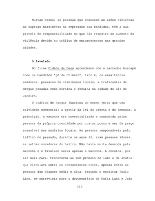 Muitas vezes, as pessoas que endossam as ações violentas

do capitão Nascimento na repressão aos bandidos, tem a sua

parcela de responsabilidade no que diz respeito ao aumento da

violência devido ao tráfico de entorpecentes nas grandes

cidades.



     O favelado

     No filme Cidade de Deus aprendemos com o narrador Buscapé

como os bandidos “pé de chinelo”, isto é, os assaltantes

amadores, passaram de criminosos locais, a traficantes de

drogas pesadas como heroína e cocaína na cidade do Rio de

Janeiro.

     O tráfico de drogas funciona do mesmo jeito que uma

atividade comercial: a partir da lei da oferta e da demanda. A

princípio, a maconha era comercializada e consumida pelas

pessoas da própria comunidade por custar pouco e ser de preço

acessível aos usuários locais. As pessoas responsáveis pelo

tráfico no passado, durante os anos 60, eram pessoas idosas,

as velhas moradoras do bairro. Não havia muita demanda pela

maconha e o favelado usava apenas a maconha. A cocaína, por

ser mais cara, transforma-se num produto de luxo e de status

que circulava entre os consumidores ricos, apenas entre as

pessoas das classes média e alta. Segundo o escritor Paulo

Lins, em entrevista para o documentário de Katia Lund e João

                             110
 
