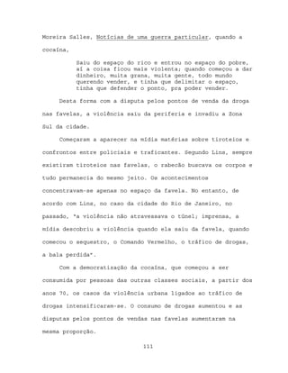 Moreira Salles, Notícias de uma guerra particular, quando a

cocaína,

           Saiu do espaço do rico e entrou no espaço do pobre,
           aí a coisa ficou mais violenta; quando começou a dar
           dinheiro, muita grana, muita gente, todo mundo
           querendo vender, e tinha que delimitar o espaço,
           tinha que defender o ponto, pra poder vender.

     Desta forma com a disputa pelos pontos de venda da droga

nas favelas, a violência saiu da periferia e invadiu a Zona

Sul da cidade.

     Começaram a aparecer na mídia matérias sobre tiroteios e

confrontos entre policiais e traficantes. Segundo Lins, sempre

existiram tiroteios nas favelas, o rabecão buscava os corpos e

tudo permanecia do mesmo jeito. Os acontecimentos

concentravam-se apenas no espaço da favela. No entanto, de

acordo com Lins, no caso da cidade do Rio de Janeiro, no

passado, “a violência não atravessava o túnel; imprensa, a

mídia descobriu a violência quando ela saiu da favela, quando

comecou o sequestro, o Comando Vermelho, o tráfico de drogas,

a bala perdida”.

     Com a democratização da cocaína, que começou a ser

consumida por pessoas das outras classes sociais, a partir dos

anos 70, os casos da violência urbana ligados ao tráfico de

drogas intensificaram-se. O consumo de drogas aumentou e as

disputas pelos pontos de vendas nas favelas aumentaram na

mesma proporção.

                              111
 