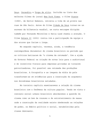Deus, Carandiru e Tropa de elite. Incluído na lista dos

melhores filmes do jornal New York Times, o filme Pixote

(1980), de Hector Babenco, retratou a vida de um pivete nas

ruas de São Paulo. Antes do filme Cidade de Deus tornar-se um

sucesso da bilheteria mundial, um curta metragem dirigido

também por Fernando Meirelles e Katia Lund chamou a atenção. O

filme Palace II (2001) contou com a participação da equipe e

dos atores que fariam o longa.

     No segundo capítulo, veremos, ainda, a tendência

contemporânea documental do cinema brasileiro no período que

os críticos batizaram de “o cinema da retomada”. Com a ajuda

do Governo Federal na criação de novas leis para o audiovisual

e de incentivos fiscais para empresas privadas se tornarem

patrocinadoras, foi possível uma retomada das produções

brasileiras. A fotografia e as imagens da mídia do país

transformam-se em evidências para a construção do argumento

nos docudramas brasileiros estudados.

     No terceiro capítulo examinaremos a relação do cinema

brasileiro com o fenômeno da cultura popular. Tendo em vista o

contexto social urbano brasileiro abordaremos a questão do

cinema como um bem de consumo e de entreteninmento de massa

onde a construção da realidade existe obedecendo as relações

de poder, no âmbito político e social, estabelecidas pela

classe dominante.

                                 5
 