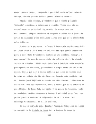 rodo’ nesses caras,” responde o policial mais velho. Cabeção

indaga, “desde quando roubar preto ladrão é crime?”

     Alguns anos depois, percebemos que o mesmo policial

“Cabeção” continua a patrulhar a região. Vemos que ele se

transformou no principal fornecedor de armas para os

traficantes. Sempre favorece Zé Pequeno e cobra dele quantias

altas de dinheiro para continuar livre sem que seja incomodado

pela polícia.

     Portanto, a pergunta incômoda é levantada no documentário

de Katia Lund e João Moreira Salles: até que ponto interessa

para a sociedade brasileira sustentar uma polícia corrupta e

repressora? De acordo com o chefe da polícia civil da cidade

do Rio de Janeiro, Hélio Luz, para que a polícia seja atuante,

protegendo os cidadãos, garantindo o cumprimento da lei e da

ordem, teria que ser a mesma polícia que sobe os morros das

favelas na cidade do Rio de Janeiro. Quando esta polícia vai

às favelas para reprimir e conter os traficantes, invadindo as

casas humildes dos moradores, será a mesma que fará batidas em

residências da Zona Sul, no posto 9 na praia de Ipanema, onde

os usuários também consomem a droga. O policial diz: “vai ter

pé na porta e mandado de segurança na Delfim Moreira”,

endereço tradicional da elite carioca.

     Um gesto evitado pelo diretor Fernando Meirelles ao longo

da narrativa de Cidade de Deus foi a imagem de como os

                             113
 