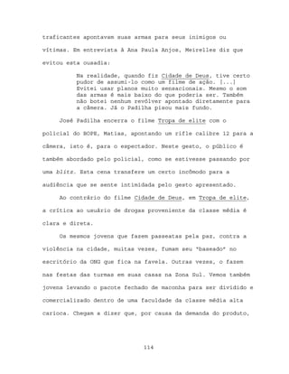 traficantes apontavam suas armas para seus inimigos ou

vítimas. Em entrevista à Ana Paula Anjos, Meirelles diz que

evitou esta ousadia:

          Na realidade, quando fiz Cidade de Deus, tive certo
          pudor de assumi-lo como um filme de ação. [...]
          Evitei usar planos muito sensacionais. Mesmo o som
          das armas é mais baixo do que poderia ser. Também
          não botei nenhum revólver apontado diretamente para
          a câmera. Já o Padilha pisou mais fundo.

     José Padilha encerra o filme Tropa de elite com o

policial do BOPE, Matias, apontando um rifle calibre 12 para a

câmera, isto é, para o espectador. Neste gesto, o público é

também abordado pelo policial, como se estivesse passando por

uma blitz. Esta cena transfere um certo incômodo para a

audiência que se sente intimidada pelo gesto apresentado.

     Ao contrário do filme Cidade de Deus, em Tropa de elite,

a crítica ao usuário de drogas proveniente da classe média é

clara e direta.

     Os mesmos jovens que fazem passeatas pela paz, contra a

violência na cidade, muitas vezes, fumam seu “baseado” no

escritório da ONG que fica na favela. Outras vezes, o fazem

nas festas das turmas em suas casas na Zona Sul. Vemos também

jovens levando o pacote fechado de maconha para ser dividido e

comercializado dentro de uma faculdade da classe média alta

carioca. Chegam a dizer que, por causa da demanda do produto,




                             114
 