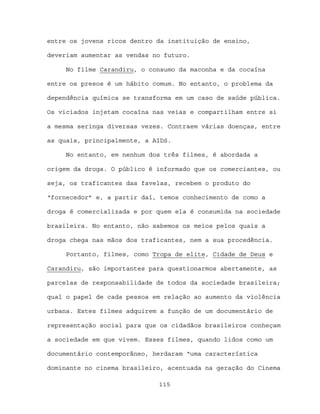 entre os jovens ricos dentro da instituição de ensino,

deveriam aumentar as vendas no futuro.

     No filme Carandiru, o consumo da maconha e da cocaína

entre os presos é um hábito comum. No entanto, o problema da

dependência química se transforma em um caso de saúde pública.

Os viciados injetam cocaína nas veias e compartilham entre si

a mesma seringa diversas vezes. Contraem várias doenças, entre

as quais, principalmente, a AIDS.

     No entanto, em nenhum dos três filmes, é abordada a

origem da droga. O público é informado que os comerciantes, ou

seja, os traficantes das favelas, recebem o produto do

“fornecedor” e, a partir daí, temos conhecimento de como a

droga é comercializada e por quem ela é consumida na sociedade

brasileira. No entanto, não sabemos os meios pelos quais a

droga chega nas mãos dos traficantes, nem a sua procedência.

     Portanto, filmes, como Tropa de elite, Cidade de Deus e

Carandiru, são importantes para questionarmos abertamente, as

parcelas de responsabilidade de todos da sociedade brasileira;

qual o papel de cada pessoa em relação ao aumento da violência

urbana. Estes filmes adquirem a função de um documentário de

representação social para que os cidadãos brasileiros conheçam

a sociedade em que vivem. Esses filmes, quando lidos como um

documentário contemporâneo, herdaram “uma característica

dominante no cinema brasileiro, acentuada na geração do Cinema

                             115
 