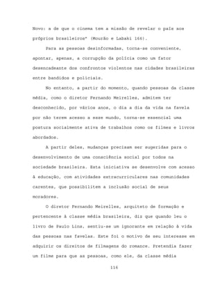 Novo: a de que o cinema tem a missão de revelar o país aos

próprios brasileiros” (Mourão e Labaki 166).

     Para as pessoas desinformadas, torna-se conveniente,

apontar, apenas, a corrupção da polícia como um fator

desencadeante dos confrontos violentos nas cidades brasileiras

entre bandidos e policiais.

     No entanto, a partir do momento, quando pessoas da classe

média, como o diretor Fernando Meirelles, admitem ter

desconhecido, por vários anos, o dia a dia da vida na favela

por não terem acesso a esse mundo, torna-se essencial uma

postura socialmente ativa de trabalhos como os filmes e livros

abordados.

     A partir deles, mudanças precisam ser sugeridas para o

desenvolvimento de uma consciência social por todos na

sociedade brasileira. Esta iniciativa se desenvolve com acesso

à educação, com atividades extracurriculares nas comunidades

carentes, que possibilitem a inclusão social de seus

moradores.

     O diretor Fernando Meirelles, arquiteto de formação e

pertencente à classe média brasileira, diz que quando leu o

livro de Paulo Lins, sentiu-se um ignorante em relação à vida

das pessoas nas favelas. Este foi o motivo de seu interesse em

adquirir os direitos de filmagens do romance. Pretendia fazer

um filme para que as pessoas, como ele, da classe média

                              116
 