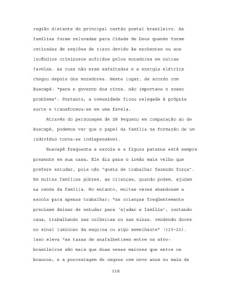 região distante do principal cartão postal brasileiro. As

famílias foram relocadas para Cidade de Deus quando foram

retiradas de regiões de risco devido às enchentes ou aos

incêndios criminosos sofridos pelos moradores em outras

favelas. As ruas não eram asfaltadas e a energia elétrica

chegou depois dos moradores. Neste lugar, de acordo com

Buscapé: “para o governo dos ricos, não importava o nosso

problema”. Portanto, a comunidade ficou relegada à própria

sorte e transformou-se em uma favela.

     Através do personagem de Zé Pequeno em comparação ao de

Buscapé, podemos ver que o papel da família na formação de um

indivíduo torna-se indispensável.

     Buscapé frequenta a escola e a figura paterna está sempre

presente em sua casa. Ele diz para o irmão mais velho que

prefere estudar, pois não “gosta de trabalhar fazendo força”.

Em muitas famílias pobres, as crianças, quando podem, ajudam

na renda da família. No entanto, muitas vezes abandonam a

escola para apenas trabalhar: “as crianças freqüentemente

precisam deixar de estudar para ‘ajudar a família’, cortando

cana, trabalhando nas colheitas ou nas minas, vendendo doces

no sinal luminoso da esquina ou algo semelhante” (120-21).

Isso eleva “as taxas de anafalbetismo entre os afro-

brasileiros são mais que duas vezes maiores que entre os

brancos, e a porcentagem de negros com nove anos ou mais de

                             118
 