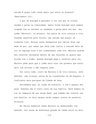 estudo é quase três vezes menor que entre os brancos”

(Nascimento 121).

     O pai de Buscapé é pescador e faz com que os filhos

vendam o peixe na comunidade. Desta forma Buscapé está sempre

ocupado com os estudos ou vendendo o peixe para seu pai. Seu

irmão “Marreco”, no entanto, faz parte do trio ternura e vive

fazendo assaltos pela favela; não estuda nem possui um

trabalho fixo. Muitas vezes desaparece por vários dias com

medo do pai, por saber que está indo contra a vontade dele em

ter um emprego fixo e ser trabalhador como ele. Marreco guarda

seu revólver escondido dentro de uma caixinha no quarto que

divide com o irmão. Quando Buscapé pega o revólver para ver,

Marreco pede para que o irmão mais novo lhe prometa que nunca

mais irá colocar a mão naquela arma.

     Por outro lado, junto de Marreco e do trio ternura, está

Dadinho, uma criança, antes de se transformar em Zé Pequeno, o

traficante mais perigoso da Cidade de Deus.

     Percebemos que, ao longo da história, e com o passar dos

anos, Dadinho não é visto junto de sua família. Está sempre na

rua em compania de seu amigo Bené, que também não convive com

sua família; os dois amigos estão sempre juntos em assaltos

diversos.

     Em vários momentos vemos Marreco se desentender com

Dadinho. Por causa da diferença grande de idade entre os dois

                             119
 