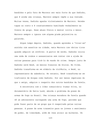bandidos e pelo fato de Marreco ser mais forte do que Dadinho,

que é ainda uma criança, Marreco sempre impõe a sua vontade.

Muitas vezes, Dadinho apanha violentamente de Marreco. Recebe

tapas no rosto e é constantemente humilhado verbalmente na

frente do grupo. Esse abuso físico e mental irrita o menor.

Marreco sempre o ignora com alguma piada pejorativa ou

palavrão.

     Algum tempo depois, Dadinho, quando aprendeu a “virar-se”

sozinho com assaltos na cidade, mata Marreco com vários tiros

quando adquire um revólver. A partir de então, Dadinho inicia

uma onda de roubos e assassinatos sem contar com a ajuda de

outras pessoas para tirá-lo do mundo do crime. Sempre junto de

Dadinho está Bené, um menino franzino de óculos. No filme,

Dadinho transforma-se em símbolo da violência, e Bené, no

representante da sabedoria. No entanto, Bené transforma-se em

traficante de drogas como Dadinho. Por ser menos impetuoso do

que o amigo, adquire o respeito dos outros bandidos da favela.

     A entrevista com o líder comunitário Itamar Silva, no

documentário de Katia Lund, aborda o problema da posse de

armas de fogo no Brasil. Uma criança moradora da favela quando

vê um adolescente carregando uma arma de fogo, percebe que

pode fazer parte de um grupo que é respeitado pelas outras

pessoas. A posse da arma transmite para os jovens o sentimento

de poder, de liberdade, além de lhes atrair as mulheres. Um

                             120
 