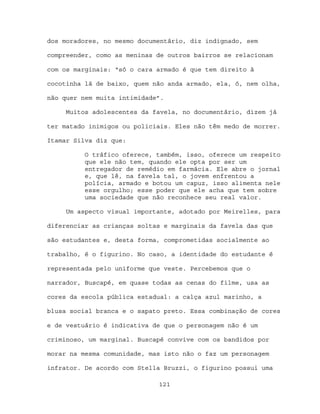 dos moradores, no mesmo documentário, diz indignado, sem

compreender, como as meninas de outros bairros se relacionam

com os marginais: “só o cara armado é que tem direito à

cocotinha lá de baixo, quem não anda armado, ela, ó, nem olha,

não quer nem muita intimidade”.

     Muitos adolescentes da favela, no documentário, dizem já

ter matado inimigos ou policiais. Eles não têm medo de morrer.

Itamar Silva diz que:

          O tráfico oferece, também, isso, oferece um respeito
          que ele não tem, quando ele opta por ser um
          entregador de remédio em farmácia. Ele abre o jornal
          e, que lê, na favela tal, o jovem enfrentou a
          polícia, armado e botou um capuz, isso alimenta nele
          esse orgulho; esse poder que ele acha que tem sobre
          uma sociedade que não reconhece seu real valor.

     Um aspecto visual importante, adotado por Meirelles, para

diferenciar as crianças soltas e marginais da favela das que

são estudantes e, desta forma, comprometidas socialmente ao

trabalho, é o figurino. No caso, a identidade do estudante é

representada pelo uniforme que veste. Percebemos que o

narrador, Buscapé, em quase todas as cenas do filme, usa as

cores da escola pública estadual: a calça azul marinho, a

blusa social branca e o sapato preto. Essa combinação de cores

e de vestuário é indicativa de que o personagem não é um

criminoso, um marginal. Buscapé convive com os bandidos por

morar na mesma comunidade, mas isto não o faz um personagem

infrator. De acordo com Stella Bruzzi, o figurino possui uma

                             121
 