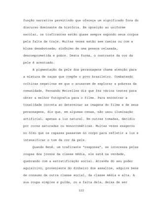 função narrativa permitindo que ofereça um significado fora do

discurso dominante da história. Em oposição ao uniforme

escolar, os traficantes estão quase sempre expondo seus corpos

pela falta de traje. Muitas vezes estão sem camisa ou com a

blusa desabotoada; sinônimo de uma pessoa relaxada,

descomprometida e pobre. Desta forma, o contraste da cor da

pele é acentuado.

     A pigmentação da pele dos personagens chama atenção para

a mistura de raças que compõe o povo brasileiro. Combatendo

críticas negativas em que o acusavam de explorar a pobreza da

comunidade, Fernando Meirelles diz que fez vários testes para

obter a melhor fotografia para o filme. Para encontrar a

tonalidade correta ao determinar as imagens do filme e de seus

personagens, diz que, em algumas cenas, não usou iluminação

artificial, apenas a luz natural. Em outras tomadas, decidiu

por cores saturadas ou monocromáticas. Muitas vezes exagerou

no óleo que os rapazes passavam no corpo para refletir a luz e

intensificar o tom da cor da pele.

     Quando Bené, um traficante “responsa”, se interessa pelas

roupas dos jovens da classe média, ele está na verdade,

quebrando com a estratificação social. Através do seu poder

aquisitivo, proveniente do dinheiro dos assaltos, adquire bens

de consumo de outra classe social, da classe média e alta. A

sua roupa simples e puída, ou a falta dela, deixa de ser

                             122
 