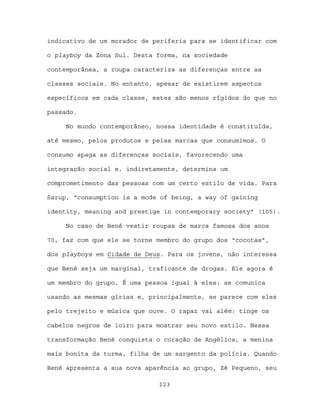 indicativo de um morador de periferia para se identificar com

o playboy da Zona Sul. Desta forma, na sociedade

contemporânea, a roupa caracteriza as diferenças entre as

classes sociais. No entanto, apesar de existirem aspectos

específicos em cada classe, estes são menos rígidos do que no

passado.

     No mundo contemporâneo, nossa identidade é constituída,

até mesmo, pelos produtos e pelas marcas que consumimos. O

consumo apaga as diferenças sociais, favorecendo uma

integração social e, indiretamente, determina um

comprometimento das pessoas com um certo estilo de vida. Para

Sarup, “consumption is a mode of being, a way of gaining

identity, meaning and prestige in contemporary society” (105).

     No caso de Bené vestir roupas de marca famosa dos anos

70, faz com que ele se torne membro do grupo dos “cocotas”,

dos playboys em Cidade de Deus. Para os jovens, não interessa

que Bené seja um marginal, traficante de drogas. Ele agora é

um membro do grupo. É uma pessoa igual à eles: se comunica

usando as mesmas gírias e, principalmente, se parece com eles

pelo trejeito e música que ouve. O rapaz vai além: tinge os

cabelos negros de loiro para mostrar seu novo estilo. Nessa

transformação Bené conquista o coração de Angélica, a menina

mais bonita da turma, filha de um sargento da polícia. Quando

Bené apresenta a sua nova aparência ao grupo, Zé Pequeno, seu

                             123
 