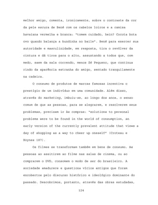 melhor amigo, comenta, ironicamente, sobre o contraste da cor

da pele escura de Bené com os cabelos loiros e a camisa

havaiana vermelha e branca: “tomem cuidado, hein? Cocota bota

ovo quando balança a bundinha no baile”. Bené para exercer sua

autoridade e masculinidade, em resposta, tira o revólver da

cintura e dá tiros para o alto, assustando a todos que, com

medo, saem da sala correndo, menos Zé Pequeno, que continua

rindo da aparência estranha do amigo, sentado tranquilamente

na cadeira.

     O consumo de produtos de marcas famosas incentiva o

prestígio de um indivíduo em uma comunidade. Além disso,

através do marketing, imbuiu-se, ao longo dos anos, o senso

comum de que as pessoas, para se alegrarem, e resolverem seus

problemas, precisam ir às compras: “solutions to personal

problems were to be found in the world of consumption, an

early version of the currently prevalent attitude that views a

day of shopping as a way to cheer up oneself” (Croteau e

Hoynes 187).

     Os filmes se transformam também em bens de consumo. As

pessoas ao assitirem ao filme nas salas de cinema, ou ao

comprarem o DVD, consomem o modo de ser do brasileiro. A

sociedade amadurece e questiona vícios antigos que foram

encobertos pelo discurso histórico e ideológico dominante do

passado. Descobrimos, portanto, através das obras estudadas,

                             124
 