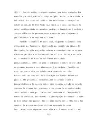 (1985). Com Carandiru pretende mostrar uma interpretação dos

eventos que aconteceram no complexo penitenciário da cidade de

São Paulo. O título do livro é uma refêrencia à estação do

metrô na cidade de São Paulo que recebeu o nome por causa da

maior penitenciária da America Latina, o Carandiru. O médico e

outros milhares de pessoas usam a estação para chegarem à

penitenciária e às regiões vizinhas.

     Durante o período de doze anos, enquanto trabalhou como

voluntário no Carandiru, localizado no coração da cidade de

São Paulo, Varella pretendeu educar e conscientizar os presos

sobre os perigos e as consequências da AIDS. Durante os anos

90, a evolução da AIDS na sociedade brasileira,

principalmente, entre os presos internos e entre os viciados

em drogas, passou a ser alarmante. A princípio, Varella se

envolveu com a vida na prisão para produzir um vídeo

educacional de como evitar o contágio da doença dentro da

prisão. Ele pretendia conscientizar os presos sobre o

desenvolvimento da doença entre eles mesmos, devido ao grande

consumo de drogas intravenosas e por causa da prosmicuidade,

caracterizada pela prática do sexo homossexual, desprotegido

entre os detentos. Entretanto, a preocupação do médico ia além

do bem estar dos presos. Ele se preocupava com a vida fora das

grades. Os presos recebiam visitas semanais de seus

familiares: suas esposas, namoradas e até mesmo prostitutas.

                             126
 