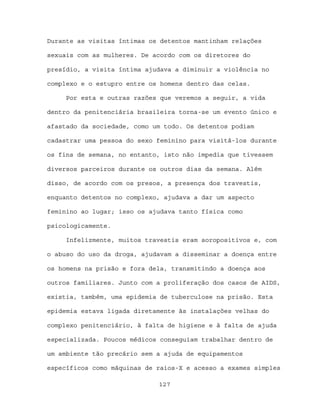 Durante as visitas íntimas os detentos mantinham relações

sexuais com as mulheres. De acordo com os diretores do

presídio, a visita íntima ajudava a diminuir a violência no

complexo e o estupro entre os homens dentro das celas.

     Por esta e outras razões que veremos a seguir, a vida

dentro da penitenciária brasileira torna-se um evento único e

afastado da sociedade, como um todo. Os detentos podiam

cadastrar uma pessoa do sexo feminino para visitá-los durante

os fins de semana, no entanto, isto não impedia que tivessem

diversos parceiros durante os outros dias da semana. Além

disso, de acordo com os presos, a presença dos travestis,

enquanto detentos no complexo, ajudava a dar um aspecto

feminino ao lugar; isso os ajudava tanto física como

psicologicamente.

     Infelizmente, muitos travestis eram soropositivos e, com

o abuso do uso da droga, ajudavam a disseminar a doença entre

os homens na prisão e fora dela, transmitindo a doença aos

outros familiares. Junto com a proliferação dos casos de AIDS,

existia, também, uma epidemia de tuberculose na prisão. Esta

epidemia estava ligada diretamente às instalações velhas do

complexo penitenciário, à falta de higiene e à falta de ajuda

especializada. Poucos médicos conseguiam trabalhar dentro de

um ambiente tão precário sem a ajuda de equipamentos

específicos como máquinas de raios-X e acesso a exames simples

                             127
 