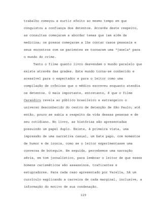 trabalho começou a surtir efeito ao mesmo tempo em que

conquistou a confiança dos detentos. Através deste respeito,

as consultas começaram a abordar temas que iam além da

medicina; os presos começaram a lhe contar casos pessoais e

seus encontros com os pacientes se tornaram uma “janela” para

o mundo do crime.

     Tanto o filme quanto livro desvendam o mundo paralelo que

existe através das grades. Este mundo torna-se conhecido e

acessível para o espectador e para o leitor como uma

compilação de crônicas que o médico escreveu enquanto atendia

os detentos. O mais importante, entretanto, é que o filme

Carandiru revela ao público brasileiro e estrangeiro o

universo desconhecido do centro de detenção de São Paulo; até

então, pouco se sabia a respeito da vida dessas pessoas e de

seu cotidiano. No livro, as histórias são apresentadas

possuindo um papel duplo. Existe, à primeira vista, uma

impressão de uma narrativa casual, um bate papo, com momentos

de humor e de ironia, como se o leitor experimentasse uma

conversa de botequim. Em seguida, percebemos uma narração

séria, em tom jornalístico, para lembrar o leitor de que esses

homens carismáticos são assassinos, traficantes e

estupradores. Para cada caso apresentado por Varella, há um

currículo explicando a carreira de cada marginal, inclusive, a

informação do motivo de sua condenação.

                             129
 