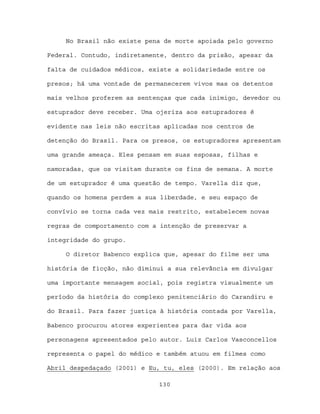 No Brasil não existe pena de morte apoiada pelo governo

Federal. Contudo, indiretamente, dentro da prisão, apesar da

falta de cuidados médicos, existe a solidariedade entre os

presos; há uma vontade de permanecerem vivos mas os detentos

mais velhos proferem as sentenças que cada inimigo, devedor ou

estuprador deve receber. Uma ojeriza aos estupradores é

evidente nas leis não escritas aplicadas nos centros de

detenção do Brasil. Para os presos, os estupradores apresentam

uma grande ameaça. Eles pensam em suas esposas, filhas e

namoradas, que os visitam durante os fins de semana. A morte

de um estuprador é uma questão de tempo. Varella diz que,

quando os homens perdem a sua liberdade, e seu espaço de

convívio se torna cada vez mais restrito, estabelecem novas

regras de comportamento com a intenção de preservar a

integridade do grupo.

     O diretor Babenco explica que, apesar do filme ser uma

história de ficção, não diminui a sua relevância em divulgar

uma importante mensagem social, pois registra visualmente um

período da história do complexo penitenciário do Carandiru e

do Brasil. Para fazer justiça à história contada por Varella,

Babenco procurou atores experientes para dar vida aos

personagens apresentados pelo autor. Luiz Carlos Vasconcellos

representa o papel do médico e também atuou em filmes como

Abril despedaçado (2001) e Eu, tu, eles (2000). Em relação aos

                             130
 