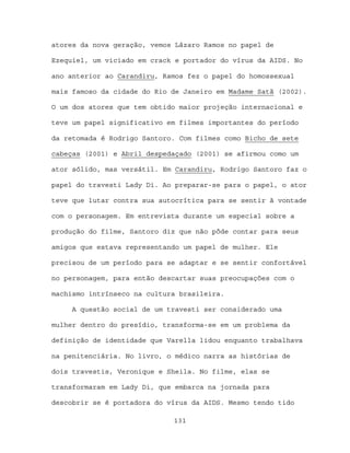 atores da nova geração, vemos Lázaro Ramos no papel de

Ezequiel, um viciado em crack e portador do vírus da AIDS. No

ano anterior ao Carandiru, Ramos fez o papel do homossexual

mais famoso da cidade do Rio de Janeiro em Madame Satã (2002).

O um dos atores que tem obtido maior projeção internacional e

teve um papel significativo em filmes importantes do período

da retomada é Rodrigo Santoro. Com filmes como Bicho de sete

cabeças (2001) e Abril despedaçado (2001) se afirmou como um

ator sólido, mas versátil. Em Carandiru, Rodrigo Santoro faz o

papel do travesti Lady Di. Ao preparar-se para o papel, o ator

teve que lutar contra sua autocrítica para se sentir à vontade

com o personagem. Em entrevista durante um especial sobre a

produção do filme, Santoro diz que não pôde contar para seus

amigos que estava representando um papel de mulher. Ele

precisou de um período para se adaptar e se sentir confortável

no personagem, para então descartar suas preocupações com o

machismo intrínseco na cultura brasileira.

     A questão social de um travesti ser considerado uma

mulher dentro do presídio, transforma-se em um problema da

definição de identidade que Varella lidou enquanto trabalhava

na penitenciária. No livro, o médico narra as histórias de

dois travestis, Veronique e Sheila. No filme, elas se

transformaram em Lady Di, que embarca na jornada para

descobrir se é portadora do vírus da AIDS. Mesmo tendo tido

                             131
 