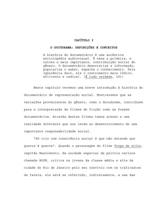 CAPÍTULO I

             O DOCUDRAMA: DEFINIÇÕES E CONCEITOS

          A história do documentário é uma autêntica
          enciclopédia audiovisual. É essa a primeira, e
          talvez a mais importante, contribuição social do
          gênero. O documentário democratiza a informação,
          populariza o saber, espalha o conhecimento. Pela
          Ignorância Zero, eis o instrumento mais lúdico,
          eficiente e radical. (É tudo verdade, 291)


     Neste capítulo veremos uma breve introdução à história do

documentário de representação social. Mostraremos que as

variações provenientes do gênero, como o docudrama, contribuem

para a interpretação de filmes de ficção como se fossem

documentários. Através destes filmes temos acesso a uma

realidade diferente que nos levam ao desenvolvimento de uma

importante responsabilidade social.

     “Só rico com consciência social é que não entende que

guerra é guerra”. Quando o personagem do filme Tropa de elite,

capitão Nascimento, da unidade especial da polícia carioca

chamada BOPE, critica os jovens da classe média e alta da

cidade do Rio de Janeiro pelo seu convívio com os traficantes

da favela, ele está se referindo, indiretamente, a uma das
 