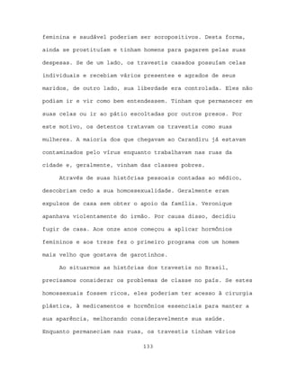 feminina e saudável poderiam ser soropositivos. Desta forma,

ainda se prostituíam e tinham homens para pagarem pelas suas

despesas. Se de um lado, os travestis casados possuíam celas

individuais e recebiam vários presentes e agrados de seus

maridos, de outro lado, sua liberdade era controlada. Eles não

podiam ir e vir como bem entendessem. Tinham que permanecer em

suas celas ou ir ao pátio escoltadas por outros presos. Por

este motivo, os detentos tratavam os travestis como suas

mulheres. A maioria dos que chegavam ao Carandiru já estavam

contaminados pelo vírus enquanto trabalhavam nas ruas da

cidade e, geralmente, vinham das classes pobres.

     Através de suas histórias pessoais contadas ao médico,

descobriam cedo a sua homossexualidade. Geralmente eram

expulsos de casa sem obter o apoio da família. Veronique

apanhava violentamente do irmão. Por causa disso, decidiu

fugir de casa. Aos onze anos começou a aplicar hormônios

femininos e aos treze fez o primeiro programa com um homem

mais velho que gostava de garotinhos.

     Ao situarmos as histórias dos travestis no Brasil,

precisamos considerar os problemas de classe no país. Se estes

homossexuais fossem ricos, eles poderiam ter acesso à cirurgia

plástica, à medicamentos e hormônios essenciais para manter a

sua aparência, melhorando consideravelmente sua saúde.

Enquanto permaneciam nas ruas, os travestis tinham vários

                             133
 