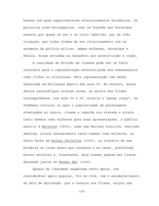 homens com quem experimentavam relacionamentos duradouros. Os

parceiros eram estrangeiros, como um francês que Veronique

namorou por quase um ano e um turco cabeludo, pai de três

crianças, que tinha ciúmes de seu relacionamento com um

sargento da polícia militar. Ambas mulheres, Veronique e

Sheila, foram enviadas ao Carandiru por prostituição e roubo.

     A realidade da divisão de classes pode ser um fator

relevante para a representação estereotipada dos homossexuais

como vilões ou criminosos. Esta representação vem sendo

observada em Hollywood depois dos anos 40. No entanto, antes

destes estereótipos virarem norma, na maiora dos filmes

contemporâneos, nos anos 20 e 30, existia o “pansy crazy”, um

fenômeno cultural no qual a popularidade de personagens

afeminados no teatro, cinema e cabarés era elevada e atraía

tanto homens como mulheres para suas apresentações. O público

assitiu à Marrocos (1930), onde uma Marlene Dietrich, vestindo

smoking, atraía sensualmente tanto homens como mulheres, ou

Greta Garbo em Rainha Christina (1933), na história de uma

herdeira ao trono sueco que recusava a se casar, preferindo

morrer solteira e, finalmente, dois homens podiam ser vistos

dançando juntos em Wonder Bar (1934).

     Apesar da liberdade exagerada nesta época, com

considerável apelo popular, foi em 1934, com o estabelecimento

do Selo de Aprovação, que a censura aos filmes, exigia uma

                             134
 