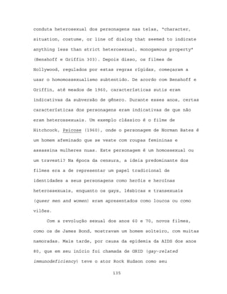 conduta heterosexual dos personagens nas telas, “character,

situation, costume, or line of dialog that seemed to indicate

anything less than strict heterosexual, monogamous property”

(Benshoff e Griffin 303). Depois disso, os filmes de

Hollywood, regulados por estas regras rígidas, começaram a

usar o homomossexualismo subtentido. De acordo com Benshoff e

Griffin, até meados de 1960, características sutis eram

indicativas da subversão de gênero. Durante esses anos, certas

características dos personagens eram indicativas de que não

eram heterossexuais. Um exemplo clássico é o filme de

Hitchcock, Psicose (1960), onde o personagem de Norman Bates é

um homem afeminado que se veste com roupas femininas e

assassina mulheres nuas. Este personagem é um homossexual ou

um travesti? Na época da censura, a ideia predominante dos

filmes era a de representar um papel tradicional de

identidades a seus personagens como heróis e heroínas

heterossexuais, enquanto os gays, lésbicas e transexuais

(queer men and women) eram apresentados como loucos ou como

vilões.

     Com a revolução sexual dos anos 60 e 70, novos filmes,

como os de James Bond, mostravam um homem solteiro, com muitas

namoradas. Mais tarde, por causa da epidemia da AIDS dos anos

80, que em seu início foi chamada de GRID (gay-related

immunodeficiency) teve o ator Rock Hudson como seu

                             135
 