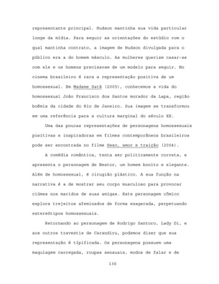 representante principal. Hudson mantinha sua vida particular

longe da mídia. Para seguir as orientações do estúdio com o

qual mantinha contrato, a imagem de Hudson divulgada para o

público era a do homem másculo. As mulheres queriam casar-se

com ele e os homens precisavam de um modelo para seguir. No

cinema brasileiro é rara a representação positiva de um

homossexual. Em Madame Satã (2005), conhecemos a vida do

homossexual João Francisco dos Santos morador da Lapa, região

boêmia da cidade do Rio de Janeiro. Sua imagem se transformou

em uma referência para a cultura marginal do século XX.

     Uma das poucas representações de personagens homossexuais

positivas e inspiradoras em filmes contemporâneos brasileiros

pode ser encontrada no filme Sexo, amor e traição (2004).

     A comédia romântica, tenta ser politicamente correta, e

apresenta o personagem de Nestor, um homem bonito e elegante.

Além de homossexual, é cirugião plástico. A sua função na

narrativa é a de mostrar seu corpo musculoso para provocar

ciúmes nos maridos de suas amigas. Este personagem cômico

explora trejeitos afeminados de forma exagerada, perpetuando

estereótipos homossexuais.

     Retornando ao personagem de Rodrigo Santoro, Lady Di, e

aos outros travestis de Carandiru, podemos dizer que sua

representação é típificada. Os personagens possuem uma

maquiagem carregada, roupas sensuais, modos de falar e de

                             136
 