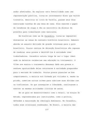 andar afeminados. Ao explorar esta feminilidade como uma

representação positiva, torna-se interessante dizer que muitos

travestis, descritos no livro de Varella, passam seus dias

executando tarefas de uma dona de casa. Eles exercem o papel

de lavadoras de roupa e vão ao escritório do diretor do

presídio para trabalharem como manicures.

     Em histórias como as de Carandiru, torna-se impossível

distanciar as cenas do contexto histórico brasileiro. Babenco

aborda um assunto delicado de grande interesse para o povo

brasileiro. Poucos centros de detenção brasileiros são capazes

de reeducar seus presos e devolvê-los à sociedade como

trabalhadores. Carandiru estava longe de ser o lugar ideal

onde os detentos receberiam uma educação ou treinamento. O

filme nos mostra o tratamento desumano dado aos presos e

nenhuma oportunidade deles retornarem à sociedade preparados

para o mercado de trabalho. Poucos presos possuíam um bom

comportamento, a maioria era formada por viciados e, mesmo na

prisão, cometiam outros crimes para cobrirem suas dívidas com

os traficantes. Os que conseguiam a liberdade, continuavam a

exercer as mesmas atividades ilícitas de antes.

     Em um país em desenvolvimento como o Brasil, os braços do

Estado, representados por instituições, como a polícia,

defendem a manutenção da ideologia dominante. No Carandiru,

todos eram criminosos condenados. No Brasil, a maioria das

                             137
 