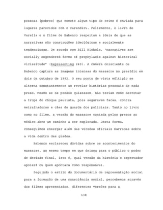 pessoas [pobres] que comete algum tipo de crime é enviada para

lugares parecidos com o Carandiru. Felizmente, o livro de

Varella e o filme de Babenco respeitam a ideia de que as

narrativas são construções ideológicas e socialmente

tendenciosas. De acordo com Bill Nichols, “narratives are

socially engendered forms of prophylaxis against historical

vicissitude” (Representing 240). A câmera onisciente de

Babenco captura as imagens intensas do massacre no presídio em

dois de outubro de 1992. O seu ponto de vista múltiplo se

alterna constantemente ao revelar histórias pessoais de cada

preso. Mesmo se os presos quisessem, não teriam como derrotar

a tropa do choque paulista, pois seguravam facas, contra

metralhadoras e cães de guarda dos policiais. Tanto no livro

como no filme, a versão do massacre contada pelos presos ao

médico abre um caminho a ser explorado. Desta forma,

conseguimos enxergar além das versões oficiais narradas sobre

a vida dentro das grades.

     Babenco esclareceu dúvidas sobre os acontecimentos do

massacre, ao mesmo tempo em que deixou para o público o poder

de decisão final, isto é, qual versão da história o espectador

apoiará ou quem apontará como responsável.

     Seguindo o estilo do documentário de representação social

para a formação de uma consciência social, percebemos através

dos filmes apresentados, diferentes versões para a

                             138
 