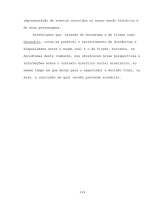representação de eventos ocorridos no nosso mundo histórico e

de seus personagens.

     Acreditamos que, através do docudrama e de filmes como

Carandiru, torna-se possível o estreitamento de distâncias e

disparidades entre o mundo real e o da ficção. Portanto, os

docudramas deste trabalho, nos oferececem novas perspectivas e

informações sobre o contexto histórico social brasileiro, ao

mesmo tempo em que deixa para o espectador a decisão final, ou

seja, a conclusão em qual versão pretende acreditar.




                             139
 