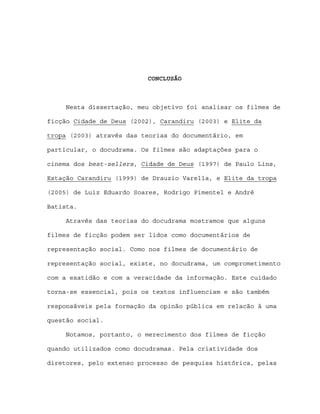 CONCLUSÃO



     Nesta dissertação, meu objetivo foi analisar os filmes de

ficção Cidade de Deus (2002), Carandiru (2003) e Elite da

tropa (2003) através das teorias do documentário, em

particular, o docudrama. Os filmes são adaptações para o

cinema dos best-sellers, Cidade de Deus (1997) de Paulo Lins,

Estação Carandiru (1999) de Drauzio Varella, e Elite da tropa

(2005) de Luiz Eduardo Soares, Rodrigo Pimentel e André

Batista.

     Através das teorias do docudrama mostramos que alguns

filmes de ficção podem ser lidos como documentários de

representação social. Como nos filmes de documentário de

representação social, existe, no docudrama, um comprometimento

com a exatidão e com a veracidade da informação. Este cuidado

torna-se essencial, pois os textos influenciam e são também

responsáveis pela formação da opinão pública em relacão à uma

questão social.

     Notamos, portanto, o merecimento dos filmes de ficção

quando utilizados como docudramas. Pela criatividade dos

diretores, pelo extenso processo de pesquisa histórica, pelas
 