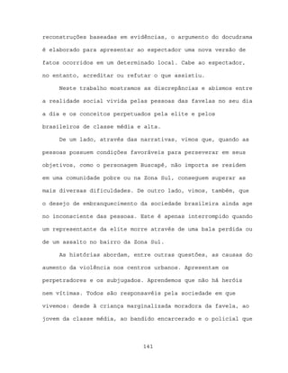 reconstruções baseadas em evidências, o argumento do docudrama

é elaborado para apresentar ao espectador uma nova versão de

fatos ocorridos em um determinado local. Cabe ao espectador,

no entanto, acreditar ou refutar o que assistiu.

     Neste trabalho mostramos as discrepâncias e abismos entre

a realidade social vivida pelas pessoas das favelas no seu dia

a dia e os conceitos perpetuados pela elite e pelos

brasileiros de classe média e alta.

     De um lado, através das narrativas, vimos que, quando as

pessoas possuem condições favoráveis para perseverar em seus

objetivos, como o personagem Buscapé, não importa se residem

em uma comunidade pobre ou na Zona Sul, conseguem superar as

mais diversas dificuldades. De outro lado, vimos, também, que

o desejo de embranquecimento da sociedade brasileira ainda age

no inconsciente das pessoas. Este é apenas interrompido quando

um representante da elite morre através de uma bala perdida ou

de um assalto no bairro da Zona Sul.

     As histórias abordam, entre outras questões, as causas do

aumento da violência nos centros urbanos. Apresentam os

perpetradores e os subjugados. Aprendemos que não há heróis

nem vítimas. Todos são responsavéis pela sociedade em que

vivemos: desde à criança marginalizada moradora da favela, ao

jovem da classe média, ao bandido encarcerado e o policial que



                             141
 