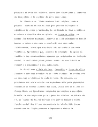 patrulha as ruas das cidades. Todos contribuem para a formação

da identidade e do caráter do povo brasileiro.

     Os livros e os filmes mostram instituições, como a

polícia, formada em sua maioria por pessoas corruptas e

cúmplices do crime organizado. Se em Cidade de Deus a polícia

é omissa e cúmplice dos marginais, em Tropa de elite, os

heróis são também bandidos. Através de atos indecorosos tentam

manter a ordem e proteger a população dos marginais.

Infelizmente, vimos que violência não se combate com mais

violência. Aprendemos que, através da educação, do apoio da

família e das oportunidades geradas por atividades de inclusão

social, o brasileiro pobre poderá acreditar num futuro de

respeito e consolidar a sua autoestima.

     Os docudramas Cidade de Deus, Carandiru e Tropa de elite

abordam o contexto brasileiro de forma diversa, de acordo com

as escolhas artísticas de cada diretor. No entanto, os

problemas sociais e econômicos experimentados pela população

continuam os mesmos através dos anos. Junto com os filmes do

Cinema Novo, os docudramas estudados apresentam a realidade

brasileira contemporânea para o povo brasileiro. Na década de

50, os filmes de Nelson Pereira dos Santos tinham a mesma

função social dos filmes documentais do século XXI. Estas

narrativas de ficção possuem a importante missão de



                             142
 