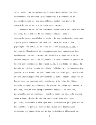 características do gênero do documentário defendida pelo

documentarista escocês John Grierson: a necessidade do

desenvolvimento de uma consciência social por parte da

população de um país e de seus governantes.

     Através da união dos esforços políticos e do trabalho das

classes, há a defesa de interesses mútuos, como o

desenvolvimento econômico e social de uma sociedade, para que

o país possa oferecer uma boa qualidade de vida à sua

população. No entanto, no caso do filme Tropa de elite, a

crítica de Nascimento ao comportamento dos estudantes tem

fundamento. Os traficantes são bandidos e agem fora da lei,

vendem drogas, assaltam as pessoas e usam armamento pesado de

guerra sem permissão. Por outro lado, a ausência de ajuda do

Estado em vários locais da cidade influência o julgamento dos

jovens. Eles acreditam que fazem uma boa ação por trabalharem

em uma Organização Não Governamental (ONG) estabelecida em um

local onde as pessoas mais precisam: a favela. No filme,

através da ONG, as crianças têm acesso às aulas de teatro, à

médicos, contam com acompanhamento escolar; os adultos,

principalmente as mulheres, recebem apoio na educação sexual

como a importância do uso da camisinha. Contudo, como

policial, Nascimento sabe que esta convivência perigosa entre

traficantes e jovens, muitos dos quais são dependentes

químicos, se transforma em um dos principais alimentos da

                              8
 