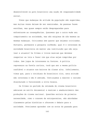 desenvolverem no povo brasileiro uma noção de responsabilidade

social.

     Vimos que mudanças de atitude da população são sugeridas,

mas muitas vezes deixam de ser executadas. As pessoas fazem

escolhas, mas quase sempre estão despreparadas para

enfrentarem as consequências. Queremos que o outro mude seu

comportamento na sociedade, mas não exigimos de nós mesmos as

mesmas mudanças. Criticamos sem querer que sejamos criticados.

Portanto, permanece a pergunta incômoda: qual é o interesse da

sociedade brasileira em manter uma instituição que não seja

leal e atuante? Os filmes e livros mostram que devemos

respeitar as leis e fazer com que elas sejam cumpridas por

todos. Sem jogos de interesses ou favores. A polícia

repressora na favela carioca, terá que ser a mesma polícia

confiável e atuante nos bairros da classe alta. Infelizmente,

vimos que, para o cotidiano do brasileiro rico, esta atitude

não interessa e não é adotada. Continuamos a exercer o racismo

dissimulado e favorecendo a elite branca.

     Os filmes no período da retomada do cinema brasileiro

adotaram um estilo documental e mostram o amadurecimento das

produções do cinema nacional. Questões sociais de primeira

necessidade, como o consumo de entorpecentes, são abordadas

claramente pelas histórias e oferecem o debate para a

sociedade. Precisamos aprender com os erros do passado para

                             143
 