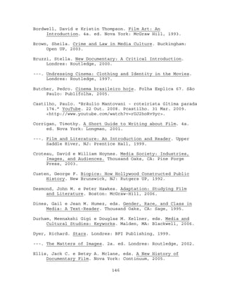 Bordwell, David e Kristin Thompson. Film Art: An
     Introduction. 4a. ed. Nova York: McGraw Hill, 1993.

Brown, Sheila. Crime and Law in Media Culture. Buckingham:
     Open UP, 2003.

Bruzzi, Stella. New Documentary: A Critical Introduction.
     Londres: Routledge, 2000.

---. Undressing Cinema: Clothing and Identity in the Movies.
     Londres: Routledge, 1997.

Butcher, Pedro. Cinema brasileiro hoje. Folha Explica 67. São
     Paulo: Publifolha, 2005.

Castilho, Paulo. “Bráulio Mantovani - roteirista última parada
     174.” YouTube. 22 Out. 2008. Pcastilho. 31 Mar. 2009.
     <http://www.youtube.com/watch?v=rUJ2hoRv9yc>.

Corrigan, Timothy. A Short Guide to Writing about Film. 4a.
     ed. Nova York: Longman, 2001.

---. Film and Literature: An Introduction and Reader. Upper
     Saddle River, NJ: Prentice Hall, 1999.

Croteau, David e William Hoynes. Media Society: Industries,
     Images, and Audiences. Thousand Oaks, CA: Pine Forge
     Press, 2003.

Custen, George F. Biopics: How Hollywood Constructed Public
     History. New Brunswick, NJ: Rutgers UP, 1992.

Desmond, John M. e Peter Hawkes. Adaptation: Studying Film
     and Literature. Boston: McGraw-Hill, 2006.

Dines, Gail e Jean M. Humez, eds. Gender, Race, and Class in
     Media: A Text-Reader. Thousand Oaks, CA: Sage, 1995.

Durham, Meenakshi Gigi e Douglas M. Kellner, eds. Media and
     Cultural Studies: Keyworks. Malden, MA: Blackwell, 2006.

Dyer, Richard. Stars. Londres: BFI Publishing, 1999.

---. The Matters of Images. 2a. ed. Londres: Routledge, 2002.

Ellis, Jack C. e Betsy A. Mclane, eds. A New History of
     Documentary Film. Nova York: Continuum, 2005.

                             146
 