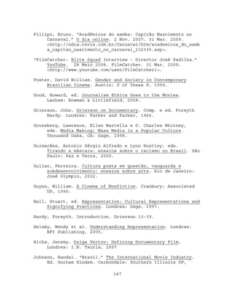 Fillipo, Bruno. “Acadêmicos do samba: Capitão Nascimento no
     Carnaval.” O dia online. 2 Nov. 2007. 31 Mar. 2009.
     <http://odia.terra.com.br/Carnaval/htm/academicos_do_samb
     a_capitao_nascimento_no_carnaval_132335.asp>.

“FilmCatcher: Elite Squad Interview - Director José Padilha.”
     YouTube. 28 Maio 2008. FilmCatcher. 31 Mar. 2009.
     <http://www.youtube.com/user/FilmCatcher1>.

Foster, David William. Gender and Society in Contemporary
     Brazilian Cinema. Austin: U of Texas P, 1999.

Good, Howard, ed. Journalism Ethics Goes to the Movies.
     Lanham: Rowman & Littlefield, 2008.

Grierson, John. Grierson on Documentary. Comp. e ed. Forsyth
     Hardy. Londres: Farber and Farber, 1966.

Grossberg, Lawrence, Ellen Wartella e D. Charles Whitney,
     eds. Media Making: Mass Media in a Popular Culture.
     Thousand Oaks, CA: Sage, 1998.

Guimarães, Antonio Sérgio Alfredo e Lynn Huntley, eds.
     Tirando a máscara: ensaios sobre o racismo no Brasil. São
     Paulo: Paz e Terra, 2000.

Gullar, Ferreira. Cultura posta em questão, vanguarda e
     subdesenvolvimento: ensaios sobre arte. Rio de Janeiro:
     José Olympio, 2002.

Guynn, William. A Cinema of Nonfiction. Cranbury: Associated
     UP, 1990.

Hall, Stuart, ed. Representation: Cultural Representations and
     Signifying Practices. Londres: Sage, 1997.

Hardy, Forsyth. Introduction. Grierson 13-39.

Helsby, Wendy et al. Understanding Representation. Londres:
     BFI Publishing, 2005.

Hicks, Jeremy. Dziga Vertov: Defining Documentary Film.
     Londres: I.B. Tauris, 2007

Johnson, Randal. “Brazil.” The International Movie Industry.
     Ed. Gorham Kindem. Carbondale: Southern Illinois UP,

                             147
 