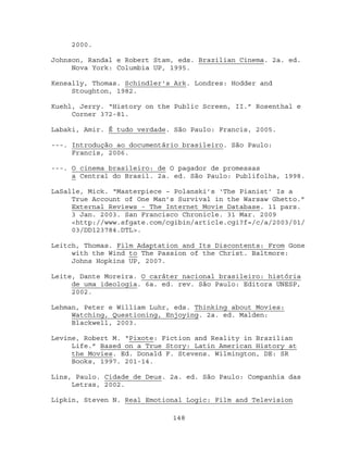 2000.

Johnson, Randal e Robert Stam, eds. Brazilian Cinema. 2a. ed.
     Nova York: Columbia UP, 1995.

Keneally, Thomas. Schindler's Ark. Londres: Hodder and
     Stoughton, 1982.

Kuehl, Jerry. “History on the Public Screen, II.” Rosenthal e
     Corner 372-81.

Labaki, Amir. É tudo verdade. São Paulo: Francis, 2005.

---. Introdução ao documentário brasileiro. São Paulo:
     Francis, 2006.

---. O cinema brasileiro: de O pagador de promessas
     a Central do Brasil. 2a. ed. São Paulo: Publifolha, 1998.

LaSalle, Mick. “Masterpiece – Polanski’s ‘The Pianist’ Is a
     True Account of One Man’s Survival in the Warsaw Ghetto.”
     External Reviews - The Internet Movie Database. 11 pars.
     3 Jan. 2003. San Francisco Chronicle. 31 Mar. 2009
     <http://www.sfgate.com/cgibin/article.cgi?f=/c/a/2003/01/
     03/DD123784.DTL>.

Leitch, Thomas. Film Adaptation and Its Discontents: From Gone
     with the Wind to The Passion of the Christ. Baltmore:
     Johns Hopkins UP, 2007.

Leite, Dante Moreira. O caráter nacional brasileiro: história
     de uma ideologia. 6a. ed. rev. São Paulo: Editora UNESP,
     2002.

Lehman, Peter e William Luhr, eds. Thinking about Movies:
     Watching, Questioning, Enjoying. 2a. ed. Malden:
     Blackwell, 2003.

Levine, Robert M. “Pixote: Fiction and Reality in Brazilian
     Life.” Based on a True Story: Latin American History at
     the Movies. Ed. Donald F. Stevens. Wilmington, DE: SR
     Books, 1997. 201-14.

Lins, Paulo. Cidade de Deus. 2a. ed. São Paulo: Companhia das
     Letras, 2002.

Lipkin, Steven N. Real Emotional Logic: Film and Television

                             148
 