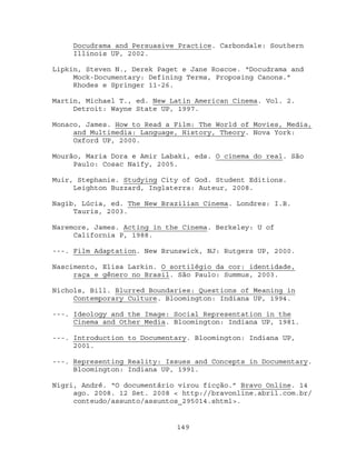 Docudrama and Persuasive Practice. Carbondale: Southern
    Illinois UP, 2002.

Lipkin, Steven N., Derek Paget e Jane Roscoe. “Docudrama and
     Mock-Documentary: Defining Terms, Proposing Canons.”
     Rhodes e Springer 11-26.

Martin, Michael T., ed. New Latin American Cinema. Vol. 2.
     Detroit: Wayne State UP, 1997.

Monaco, James. How to Read a Film: The World of Movies, Media,
     and Multimedia: Language, History, Theory. Nova York:
     Oxford UP, 2000.

Mourão, Maria Dora e Amir Labaki, eds. O cinema do real. São
     Paulo: Cosac Naify, 2005.

Muir, Stephanie. Studying City of God. Student Editions.
     Leighton Buzzard, Inglaterra: Auteur, 2008.

Nagib, Lúcia, ed. The New Brazilian Cinema. Londres: I.B.
     Tauris, 2003.

Naremore, James. Acting in the Cinema. Berkeley: U of
     California P, 1988.

---. Film Adaptation. New Brunswick, NJ: Rutgers UP, 2000.

Nascimento, Elisa Larkin. O sortilégio da cor: identidade,
     raça e gênero no Brasil. São Paulo: Summus, 2003.

Nichols, Bill. Blurred Boundaries: Questions of Meaning in
     Contemporary Culture. Bloomington: Indiana UP, 1994.

---. Ideology and the Image: Social Representation in the
     Cinema and Other Media. Bloomington: Indiana UP, 1981.

---. Introduction to Documentary. Bloomington: Indiana UP,
     2001.

---. Representing Reality: Issues and Concepts in Documentary.
     Bloomington: Indiana UP, 1991.

Nigri, André. “O documentário virou ficção.” Bravo Online. 14
     ago. 2008. 12 Set. 2008 < http://bravonline.abril.com.br/
     conteudo/assunto/assuntos_295014.shtml>.


                             149
 