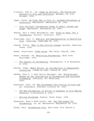 O’Connor, John E., ed. Image as Artifact: The Historical
     Analysis of Film and Television. Malabar, FL: R.E.
     Krieger, 1990.

Paget, Derek. No Other Way to Tell It: Dramadoc/Docudrama on
     Television. Manchester: Manchester UP, 1998.

---. True Stories?: Documentary Drama on Radio, Screen and
     Stage. Manchester: Manchester UP, 1990.

Pearce, Gail e Cahal McLaughlin, eds. Truth or Dare: Art &
     Documentary. Bristol: Intellect, 2007.

Plantinga, Carl. R. Rhetoric and Representation in Nonfiction
     Film. Cambridge: Cambridge UP, 1997.

Ponech, Trevor. What is Non-Fiction Cinema? Boulder: Westview
     Press, 1999.

Ramos, Graciliano. Vidas secas. São Paulo: Record, 1984.

Renov, Michael, ed. Theorizing Documentary. Nova York:
     Routledge, 1993.

---. The Subject of Documentary. Minneapolis: U of Minnesota
     P, 2004.

Retief, Johan. Media Ethics: an Introduction to Responsible
     Journalism. Cidade do Cabo: Oxford UP, 2002.

Rhodes, Gary D. e John Parris Springer, eds. Docufictions:
     Essays on the Intersection of Documentary and Fictional
     Filmmaking. Jefferson, NC: McFarland,
     2006.

Rosenthal, Alan, ed. Why Docudrama? Fact Fiction on Film and
     TV. Carbondale: Southern Illinois UP, 1999.

---. The New Documentary in Action: A Casebook in Film Making.
     Berkeley: U California P, 1971.

---. Writing Docudrama. Boston: Focal Press, 1995.

Rosenthal, Alan e John Corner, eds. New Challenges for
     Documentary. 2a. ed. Manchester: Manchester UP, 2005.

Rotha, Paul. Documentary Film. Nova York: W.W. Norton &

                             150
 
