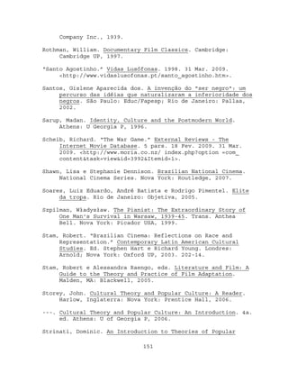Company Inc., 1939.

Rothman, William. Documentary Film Classics. Cambridge:
     Cambridge UP, 1997.

“Santo Agostinho.” Vidas Lusófonas. 1998. 31 Mar. 2009.
     <http://www.vidaslusofonas.pt/santo_agostinho.htm>.

Santos, Gislene Aparecida dos. A invenção do "ser negro": um
     percurso das idéias que naturalizaram a inferioridade dos
     negros. São Paulo: Educ/Fapesp; Rio de Janeiro: Pallas,
     2002.

Sarup, Madan. Identity, Culture and the Postmodern World.
     Athens: U Georgia P, 1996.

Scheib, Richard. “The War Game.” External Reviews - The
     Internet Movie Database. 5 pars. 18 Fev. 2009. 31 Mar.
     2009. <http://www.moria.co.nz/ index.php?option =com_
     content&task=view&id=3992&Itemid=1>.

Shawn, Lisa e Stephanie Dennison. Brazilian National Cinema.
     National Cinema Series. Nova York: Routledge, 2007.

Soares, Luiz Eduardo, André Batista e Rodrigo Pimentel. Elite
     da tropa. Rio de Janeiro: Objetiva, 2005.

Szpilman, Władysław. The Pianist: The Extraordinary Story of
     One Man's Survival in Warsaw, 1939-45. Trans. Anthea
     Bell. Nova York: Picador USA, 1999.

Stam, Robert. “Brazilian Cinema: Reflections on Race and
     Representation.” Contemporary Latin American Cultural
     Studies. Ed. Stephen Hart e Richard Young. Londres:
     Arnold; Nova York: Oxford UP, 2003. 202-14.

Stam, Robert e Alessandra Raengo, eds. Literature and Film: A
     Guide to the Theory and Practice of Film Adaptation.
     Malden, MA: Blackwell, 2005.

Storey, John. Cultural Theory and Popular Culture: A Reader.
     Harlow, Inglaterra: Nova York: Prentice Hall, 2006.

---. Cultural Theory and Popular Culture: An Introduction. 4a.
     ed. Athens: U of Georgia P, 2006.

Strinati, Dominic. An Introduction to Theories of Popular

                             151
 