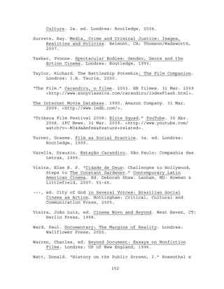 Culture. 2a. ed. Londres: Routledge, 2004.

Surrete, Ray. Media, Crime and Criminal Justice: Images,
     Realities and Policies. Belmont, CA: Thomson/Wadsworth,
     2007.

Tasker, Yvonne. Spectacular Bodies: Gender, Genre and the
     Action Cinema. Londres: Routledge, 1993.

Taylor, Richard. The Battleship Potemkin: The Film Companion.
     Londres: I.B. Tauris, 2000.

“The Film.” Carandiru, o filme. 2003. HB filmes. 31 Mar. 2009
     <http://www.sonyclassics.com/carandiru/indexFlash.html>.

The Internet Movie Database. 1990. Amazon Company. 31 Mar.
     2009. <http://www.imdb.com/>.

“Tribeca Film Festival 2008: Elite Squad.” YouTube. 30 Abr.
     2008. IFC News. 31 Mar. 2009. <http://www.youtube.com/
     watch?v=-M04daAmfm4&feature=related>.

Turner, Graeme. Film as Social Practice. 3a. ed. Londres:
     Routledge, 1999.

Varella, Drauzio. Estação Carandiru. São Paulo: Companhia das
     Letras, 1999.

Vieira, Else R. P. “Cidade de Deus: Challenges to Hollywood,
     Steps to The Constant Gardener.” Contemporary Latin
     American Cinema. Ed. Deborah Shaw. Lanham, MD: Rowman &
     Littlefield, 2007. 51-66.

---, ed. City of God in Several Voices: Brazilian Social
     Cinema as Action. Nottingham: Critical, Cultural and
     Communication Press, 2005.

Vieira, João Luiz, ed. Cinema Novo and Beyond. West Haven, CT:
     Herlin Press, 1998.

Ward, Paul. Documentary: The Margins of Reality. Londres:
     Wallflower Press, 2005.

Warren, Charles, ed. Beyond Document: Essays on Nonfiction
     Films. Londres: UP of New England, 1996.

Watt, Donald. “History on the Public Screen, I.” Rosenthal e

                             152
 