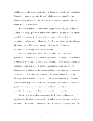 violência e não contribui para o desenvolvimento da sociedade.

Portanto, para o estudo da realidade social brasileira,

veremos que as histórias de ficção podem se transformar em

armas para a educação.

     Ao assistirmos filmes como Tropa de elite, Carandiru e

Cidade de Deus, podemos fazer uma leitura da realidade urbana

atual brasileira; podemos também compreender a função

conscientizadora que filmes de ficção, ou seja, os docudramas,

adquirem ao utilizarem características de filmes de

documentário de representação social.

     Para o desenvolvimento deste trabalho, torna-se

pertinente esclarecer a distinção entre os termos “docudrama”

e “dramadoc” e explicitar a sua relação com o documentário de

representação social. A seguir apresentaremos uma breve

introdução à história do documentário, com foco em filmes que

podem ser lidos como docudramas. Ao longo dessa história

encontramos a essência de um filme de documentário, ou seja,

the documentary idea, como foi proposta por John Grierson, a

qual consiste em fomentar a consciência social de uma

comunidade em prol do desenvolvimento de seu país.

     Desde o início das produções de filmes ingleses e

americanos durante os anos 20, a aglutinação de convenções e

de estéticas entre a narrativa de ficção e o documentário leva



                              9
 