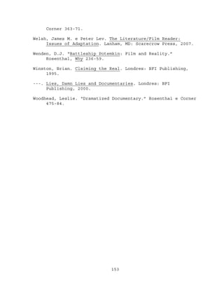 Corner 363-71.

Welsh, James M. e Peter Lev. The Literature/Film Reader:
     Issues of Adaptation. Lanham, MD: Scarecrow Press, 2007.

Wenden, D.J. “Battleship Potemkin: Film and Reality.”
     Rosenthal, Why 236-59.

Winston, Brian. Claiming the Real. Londres: BFI Publishing,
     1995.

---. Lies, Damn Lies and Documentaries. Londres: BFI
     Publishing, 2000.

Woodhead, Leslie. “Dramatized Documentary.” Rosenthal e Corner
     475-84.




                             153
 